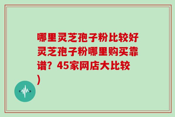 哪里灵芝孢子粉比较好灵芝孢子粉哪里购买靠谱？45家网店大比较)