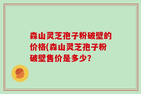 森山灵芝孢子粉破壁的价格(森山灵芝孢子粉破壁售价是多少？