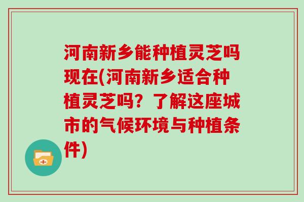 河南新乡能种植灵芝吗现在(河南新乡适合种植灵芝吗？了解这座城市的气候环境与种植条件)