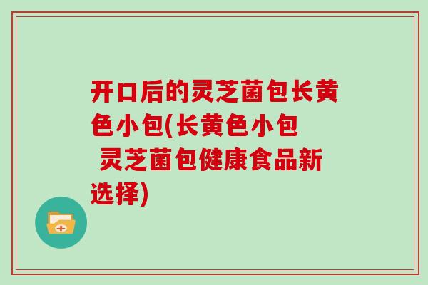 开口后的灵芝菌包长黄色小包(长黄色小包  灵芝菌包健康食品新选择)