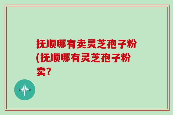 抚顺哪有卖灵芝孢子粉(抚顺哪有灵芝孢子粉卖？