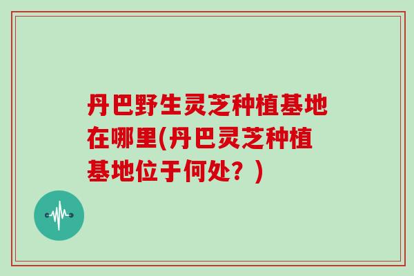 丹巴野生灵芝种植基地在哪里(丹巴灵芝种植基地位于何处？)