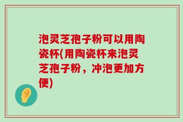 泡灵芝孢子粉可以用陶瓷杯(用陶瓷杯来泡灵芝孢子粉，冲泡更加方便)