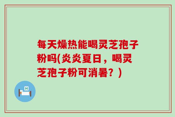 每天燥热能喝灵芝孢子粉吗(炎炎夏日，喝灵芝孢子粉可消暑？)