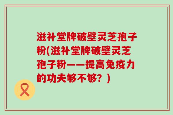 滋补堂牌破壁灵芝孢子粉(滋补堂牌破壁灵芝孢子粉——提高免疫力的功夫够不够？)