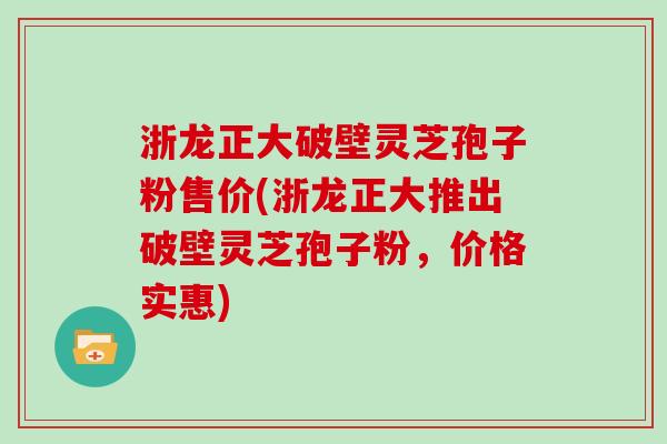 浙龙正大破壁灵芝孢子粉售价(浙龙正大推出破壁灵芝孢子粉，价格实惠)