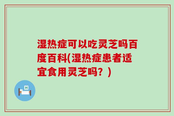 湿热症可以吃灵芝吗百度百科(湿热症患者适宜食用灵芝吗？)