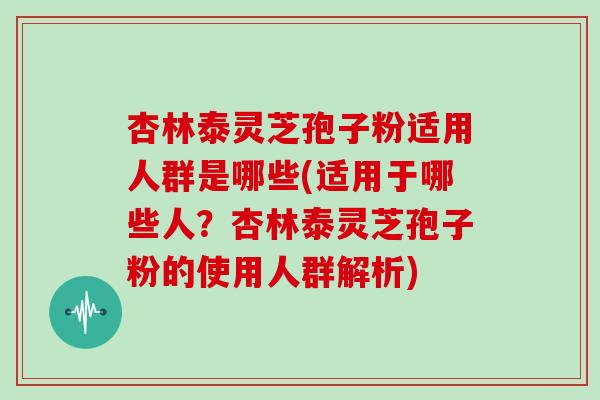 杏林泰灵芝孢子粉适用人群是哪些(适用于哪些人？杏林泰灵芝孢子粉的使用人群解析)