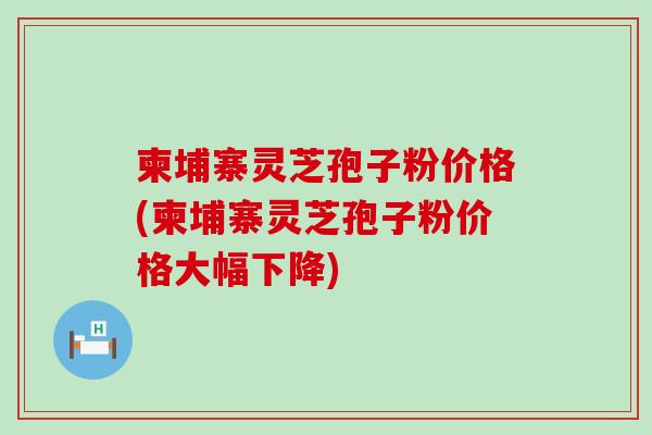 柬埔寨灵芝孢子粉价格(柬埔寨灵芝孢子粉价格大幅下降)