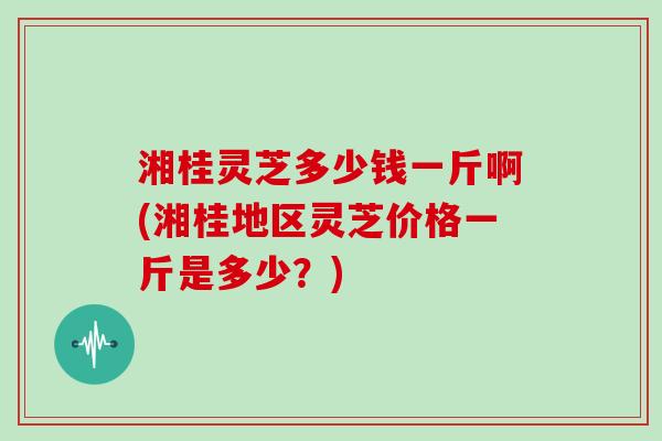 湘桂灵芝多少钱一斤啊(湘桂地区灵芝价格一斤是多少？)