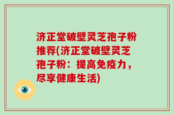 济正堂破壁灵芝孢子粉推荐(济正堂破壁灵芝孢子粉：提高免疫力，尽享健康生活)