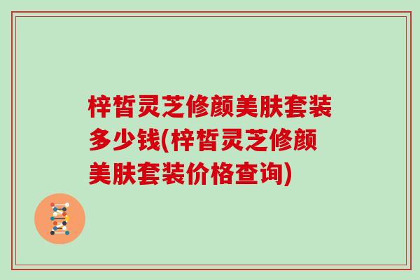 梓皙灵芝修颜美肤套装多少钱(梓皙灵芝修颜美肤套装价格查询)