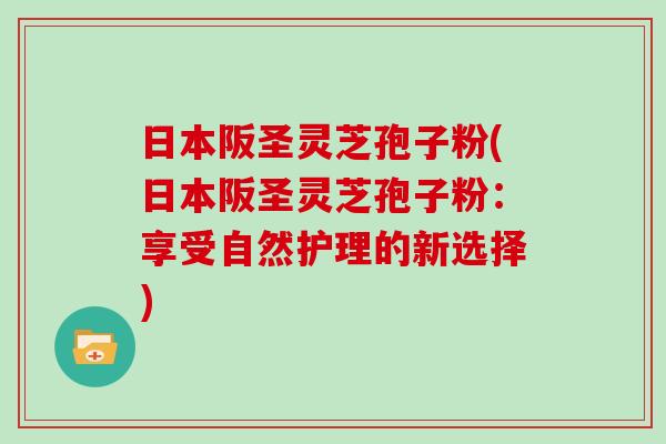 日本阪圣灵芝孢子粉(日本阪圣灵芝孢子粉：享受自然护理的新选择)