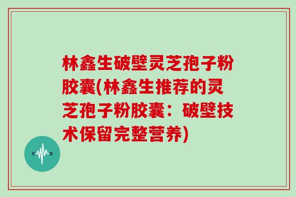 林鑫生破壁灵芝孢子粉胶囊(林鑫生推荐的灵芝孢子粉胶囊：破壁技术保留完整营养)