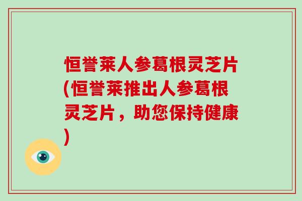 恒誉莱人参葛根灵芝片(恒誉莱推出人参葛根灵芝片，助您保持健康)