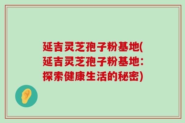 延吉灵芝孢子粉基地(延吉灵芝孢子粉基地：探索健康生活的秘密)