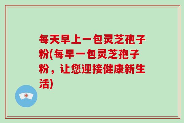 每天早上一包灵芝孢子粉(每早一包灵芝孢子粉，让您迎接健康新生活)