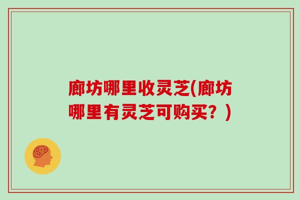 廊坊哪里收灵芝(廊坊哪里有灵芝可购买？)