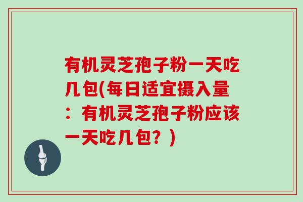 有机灵芝孢子粉一天吃几包(每日适宜摄入量：有机灵芝孢子粉应该一天吃几包？)