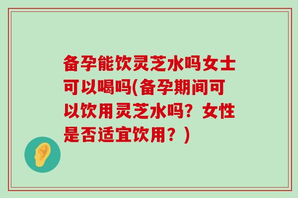 备孕能饮灵芝水吗女士可以喝吗(备孕期间可以饮用灵芝水吗？女性是否适宜饮用？)