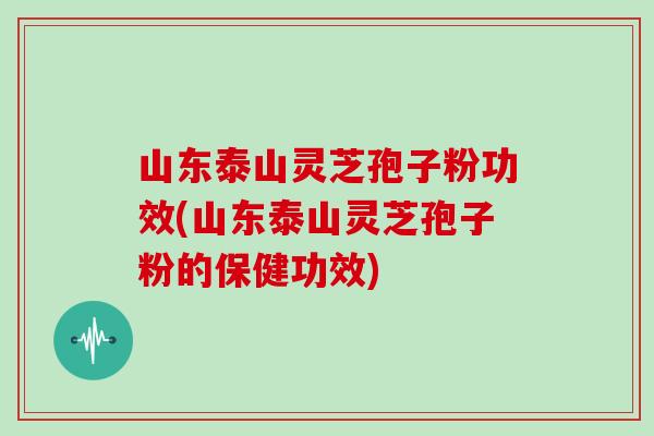 山东泰山灵芝孢子粉功效(山东泰山灵芝孢子粉的保健功效)