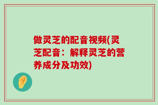 做灵芝的配音视频(灵芝配音：解释灵芝的营养成分及功效)