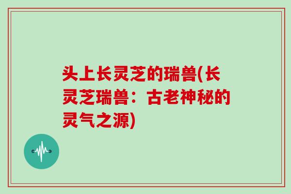 头上长灵芝的瑞兽(长灵芝瑞兽：古老神秘的灵气之源)