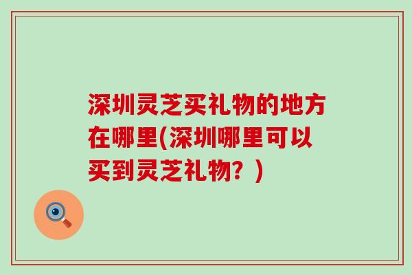 深圳灵芝买礼物的地方在哪里(深圳哪里可以买到灵芝礼物？)