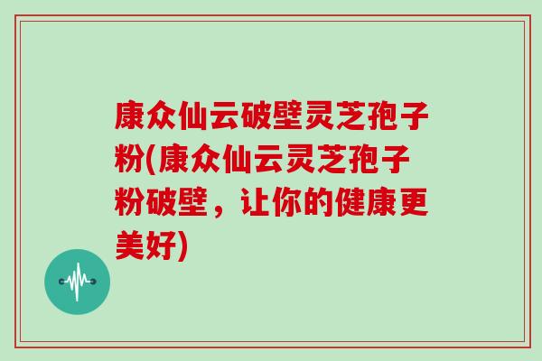 康众仙云破壁灵芝孢子粉(康众仙云灵芝孢子粉破壁，让你的健康更美好)