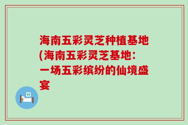 海南五彩灵芝种植基地(海南五彩灵芝基地：一场五彩缤纷的仙境盛宴