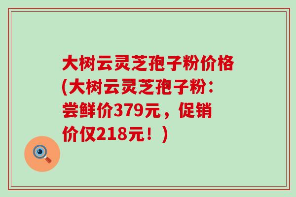 大树云灵芝孢子粉价格(大树云灵芝孢子粉：尝鲜价379元，促销价仅218元！)