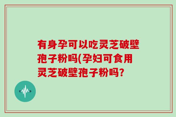 有身孕可以吃灵芝破壁孢子粉吗(孕妇可食用灵芝破壁孢子粉吗？