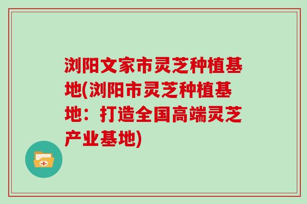 浏阳文家市灵芝种植基地(浏阳市灵芝种植基地：打造全国高端灵芝产业基地)