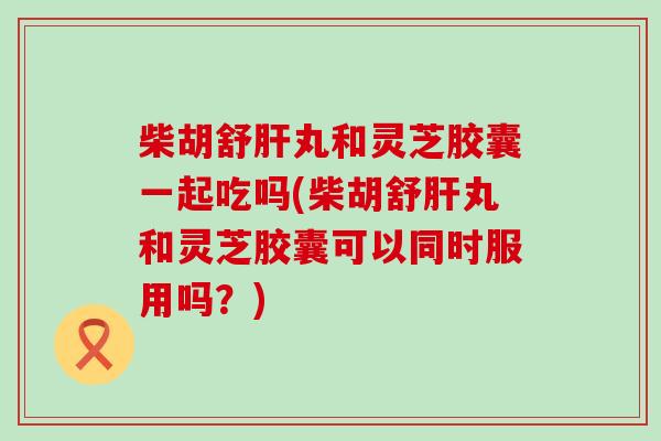 柴胡舒丸和灵芝胶囊一起吃吗(柴胡舒丸和灵芝胶囊可以同时服用吗？)