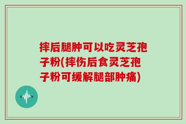 摔后腿肿可以吃灵芝孢子粉(摔伤后食灵芝孢子粉可缓解腿部肿痛)