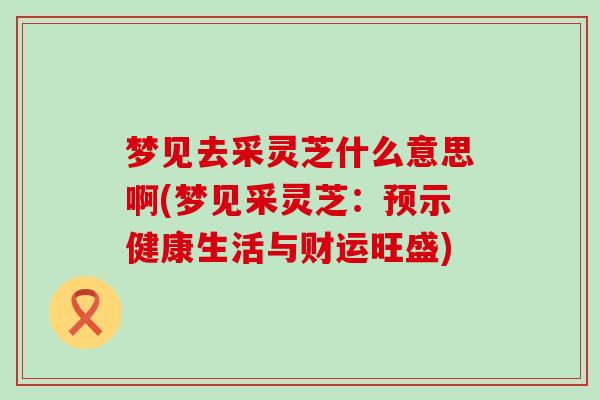 梦见去采灵芝什么意思啊(梦见采灵芝：预示健康生活与财运旺盛)