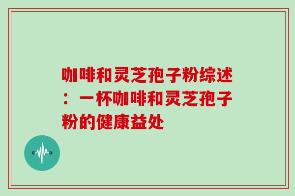 咖啡和灵芝孢子粉综述：一杯咖啡和灵芝孢子粉的健康益处