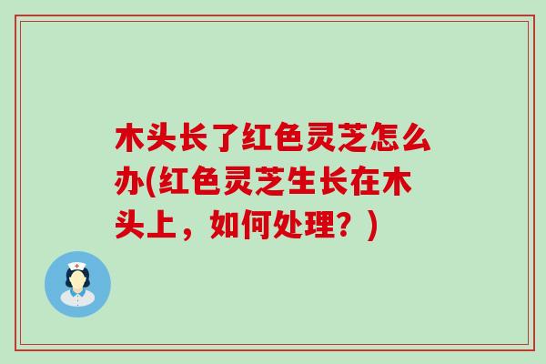 木头长了红色灵芝怎么办(红色灵芝生长在木头上，如何处理？)