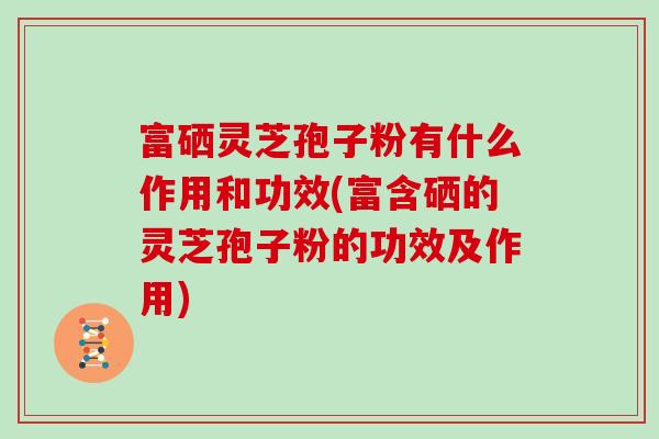 富硒灵芝孢子粉有什么作用和功效(富含硒的灵芝孢子粉的功效及作用)