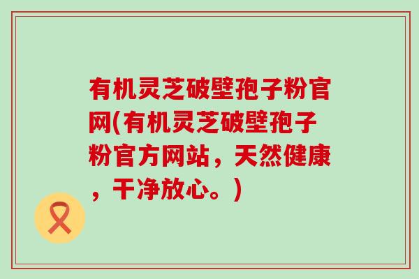 有机灵芝破壁孢子粉官网(有机灵芝破壁孢子粉官方网站，天然健康，干净放心。)