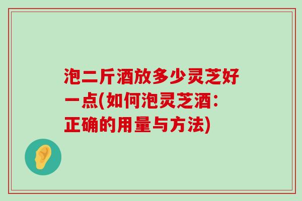 泡二斤酒放多少灵芝好一点(如何泡灵芝酒：正确的用量与方法)