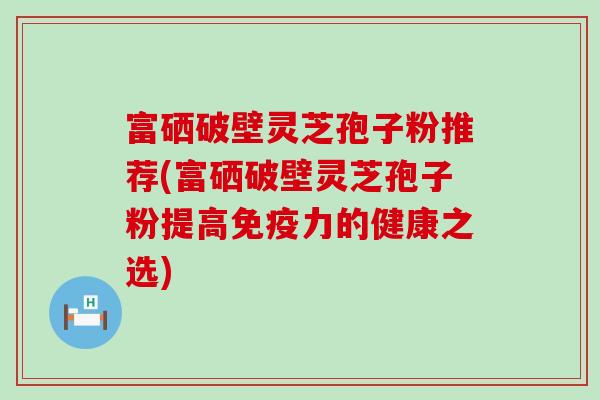 富硒破壁灵芝孢子粉推荐(富硒破壁灵芝孢子粉提高免疫力的健康之选)