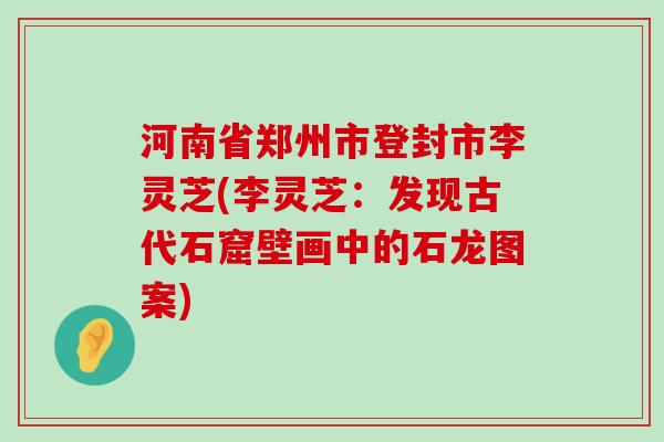 河南省郑州市登封市李灵芝(李灵芝：发现古代石窟壁画中的石龙图案)