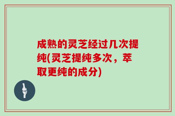 成熟的灵芝经过几次提纯(灵芝提纯多次，萃取更纯的成分)