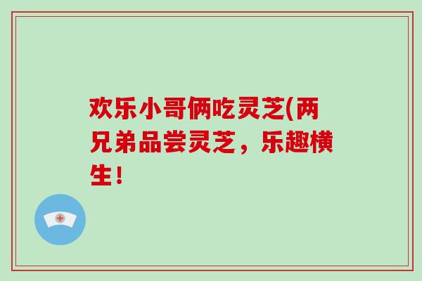 欢乐小哥俩吃灵芝(两兄弟品尝灵芝，乐趣横生！