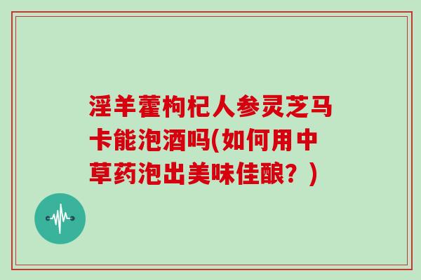 淫羊藿枸杞人参灵芝马卡能泡酒吗(如何用中草药泡出美味佳酿？)