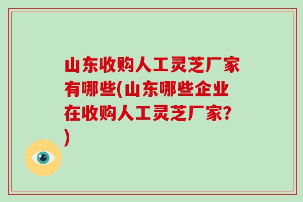 山东收购人工灵芝厂家有哪些(山东哪些企业在收购人工灵芝厂家？)