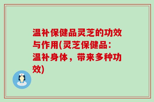 温补保健品灵芝的功效与作用(灵芝保健品：温补身体，带来多种功效)