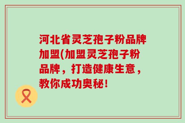 河北省灵芝孢子粉品牌加盟(加盟灵芝孢子粉品牌，打造健康生意，教你成功奥秘！