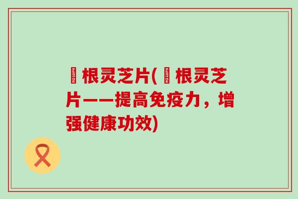 楬根灵芝片(楬根灵芝片——提高免疫力，增强健康功效)